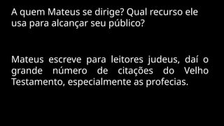 A quem Mateus se dirige? Qual recurso ele
usa para alcançar seu público?
Mateus escreve para leitores judeus, daí o
grande número de citações do Velho
Testamento, especialmente as profecias.
 