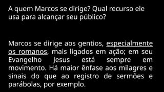 A quem Marcos se dirige? Qual recurso ele
usa para alcançar seu público?
Marcos se dirige aos gentios, especialmente
os romanos, mais ligados em ação; em seu
Evangelho Jesus está sempre em
movimento. Há maior ênfase aos milagres e
sinais do que ao registro de sermões e
parábolas, por exemplo.
 