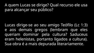 A quem Lucas se dirige? Qual recurso ele usa
para alcançar seu público?
Lucas dirige-se ao seu amigo Teófilo (Lc 1:3)
e aos demais gregos (lembram que eles
queriam dominar pela cultura? Saduceus
eram helenistas, portanto ligados a cultura).
Sua obra é a mais depurada literariamente.
 