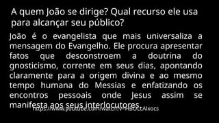 A quem João se dirige? Qual recurso ele usa
para alcançar seu público?
João é o evangelista que mais universaliza a
mensagem do Evangelho. Ele procura apresentar
fatos que desconstroem a doutrina do
gnosticismo, corrente em seus dias, apontando
claramente para a origem divina e ao mesmo
tempo humana do Messias e enfatizando os
encontros pessoais onde Jesus assim se
manifesta aos seus interlocutores.
https://www.youtube.com/watch?v=HBOLcAlxocs
 