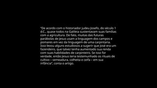 “De acordo com o historiador judeu Josefo, do século 1
d.C., quase todos na Galileia sustentavam suas famílias
com a agricultura. De fato, muitas das futuras
parábolas de Jesus usam a linguagem dos campos e
pomares em vez da linguagem de uma carpintaria.
Isso levou alguns estudiosos a sugerir que José era um
fazendeiro, que talvez tenha aumentado sua renda
com suas habilidades de carpinteiro. Se isso for
verdade, então Jesus teria testemunhado os rituais de
cultivo – semeadura, colheita e ceifa – em sua
infância”, conta o artigo.
 