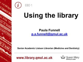 EBD 1
Using the library
Paula Funnell
p.a.funnell@qmul.ac.uk
Senior Academic Liaison Librarian (Medicine and Dentistry)
 