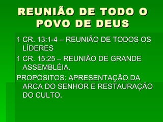 REUNIÃO DE TODO O POVO DE DEUS 1 CR. 13:1-4 – REUNIÃO DE TODOS OS LÍDERES 1 CR. 15:25 – REUNIÃO DE GRANDE ASSEMBLÉIA. PROPÓSITOS: APRESENTAÇÃO DA ARCA DO SENHOR E RESTAURAÇÃO DO CULTO. 