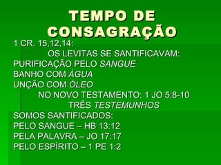 TEMPO DE CONSAGRAÇÃO 1 CR. 15,12,14: OS LEVITAS SE SANTIFICAVAM: PURIFICAÇÃO PELO  SANGUE BANHO COM  ÁGUA UNÇÃO COM  ÓLEO NO NOVO TESTAMENTO: 1 JO 5:8-10 TRÊS  TESTEMUNHOS SOMOS SANTIFICADOS: PELO SANGUE – HB 13:12 PELA PALAVRA – JO 17:17 PELO ESPÍRITO – 1 PE 1:2 