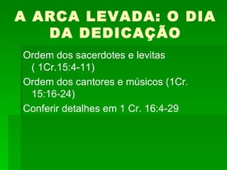 A ARCA LEVADA: O DIA DA DEDICAÇÃO Ordem dos sacerdotes e levitas ( 1Cr.15:4-11) Ordem dos cantores e músicos (1Cr. 15:16-24) Conferir detalhes em 1 Cr. 16:4-29 
