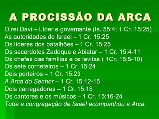 A PROCISSÃO DA ARCA O rei Davi – Líder e governante (Is. 55:4; 1 Cr. 15:25) As autoridades de Israel – 1 Cr. 15:25 Os líderes dos batalhões – 1 Cr. 15:25 Os sacerdotes Zadoque e Abiatar – 1 Cr. 15:4-11 Os chefes das famílias e os levitas ( 1Cr. 15:5-10) Os sete corneteiros – 1 Cr. 15:24 Dois porteiros – 1 Cr. 15:23 A Arca do Senhor  – 1 Cr. 15:12-15 Dois carregadores – 1 Cr. 15:18 Os cantores e os músicos – 1 Cr. 15:16-24 Toda a congregação de Israel acompanhou a Arca. 