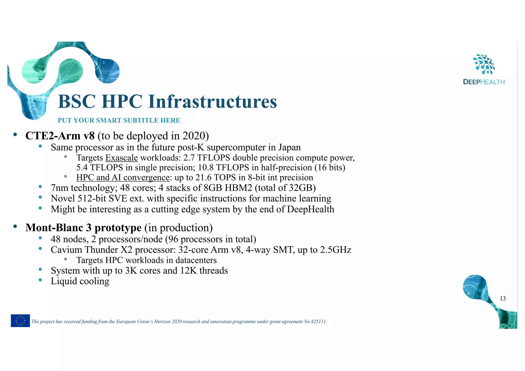 13
The project has received funding from the European Union’s Horizon 2020 research and innovation programme under grant agreement No 825111.
BSC HPC Infrastructures
PUT YOUR SMART SUBTITLE HERE
• CTE2-Arm v8 (to be deployed in 2020)
• Same processor as in the future post-K supercomputer in Japan
• Targets Exascale workloads: 2.7 TFLOPS double precision compute power,
5.4 TFLOPS in single precision; 10.8 TFLOPS in half-precision (16 bits)
• HPC and AI convergence: up to 21.6 TOPS in 8-bit int precision
• 7nm technology; 48 cores; 4 stacks of 8GB HBM2 (total of 32GB)
• Novel 512-bit SVE ext. with specific instructions for machine learning
• Might be interesting as a cutting edge system by the end of DeepHealth
• Mont-Blanc 3 prototype (in production)
• 48 nodes, 2 processors/node (96 processors in total)
• Cavium Thunder X2 processor: 32-core Arm v8, 4-way SMT, up to 2.5GHz
• Targets HPC workloads in datacenters
• System with up to 3K cores and 12K threads
• Liquid cooling
 