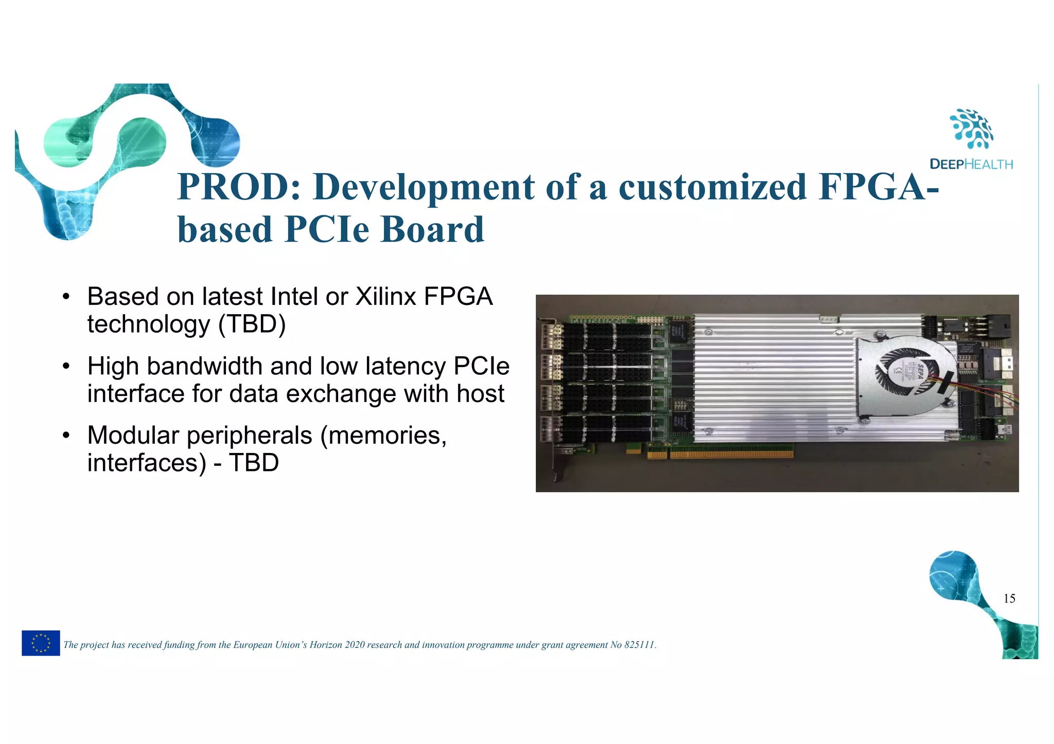 15
The project has received funding from the European Union’s Horizon 2020 research and innovation programme under grant agreement No 825111.
PROD: Development of a customized FPGA-
based PCIe Board
• Based on latest Intel or Xilinx FPGA
technology (TBD)
• High bandwidth and low latency PCIe
interface for data exchange with host
• Modular peripherals (memories,
interfaces) - TBD
 