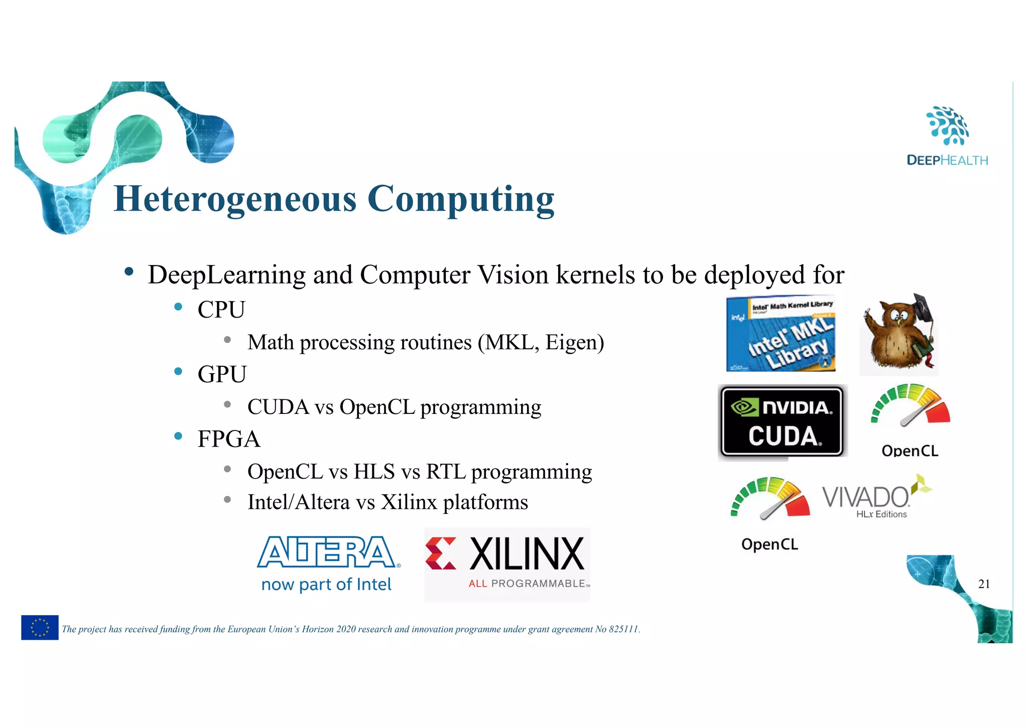 21
The project has received funding from the European Union’s Horizon 2020 research and innovation programme under grant agreement No 825111.
Heterogeneous Computing
• DeepLearning and Computer Vision kernels to be deployed for
• CPU
• Math processing routines (MKL, Eigen)
• GPU
• CUDA vs OpenCL programming
• FPGA
• OpenCL vs HLS vs RTL programming
• Intel/Altera vs Xilinx platforms
 