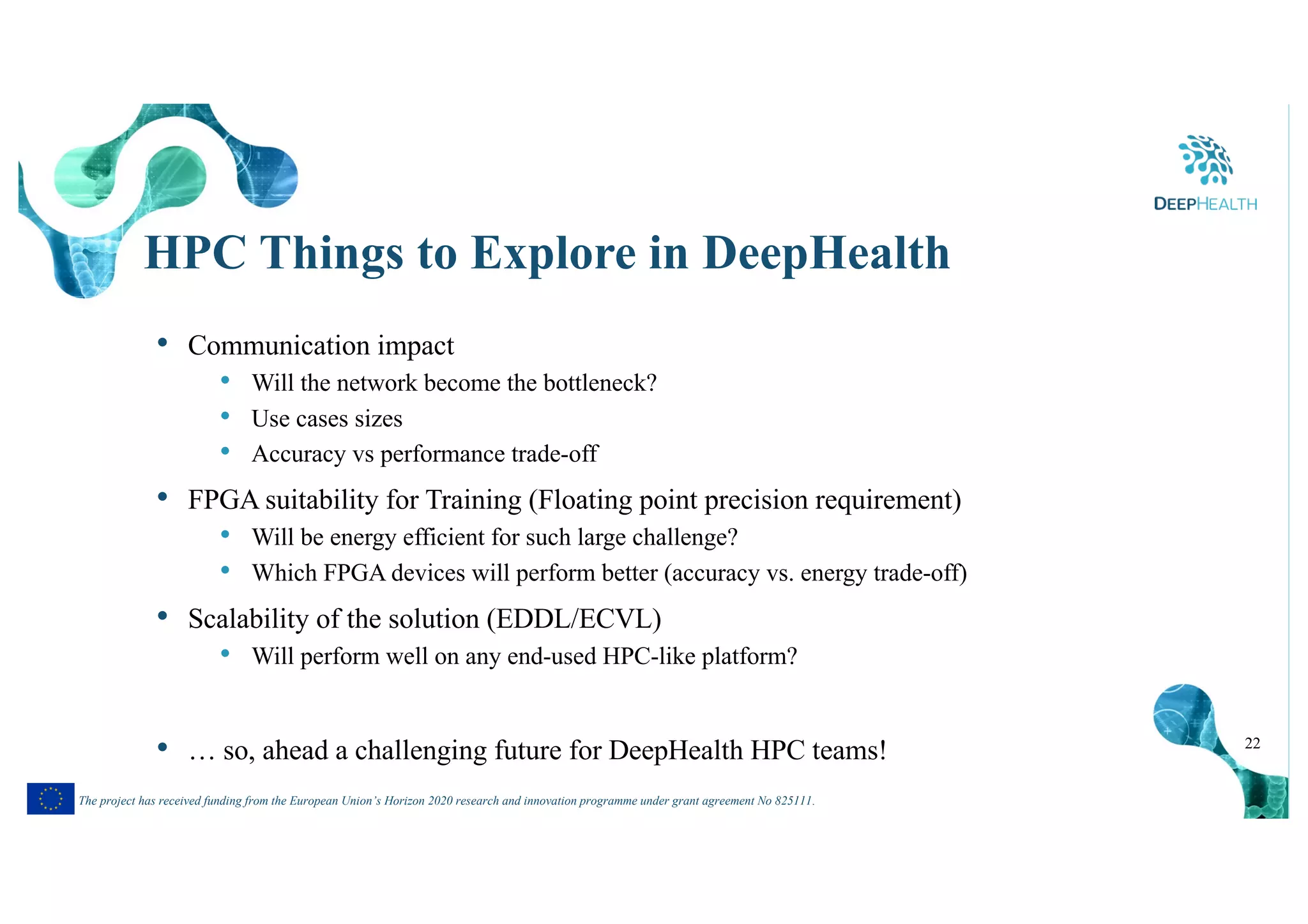 22
The project has received funding from the European Union’s Horizon 2020 research and innovation programme under grant agreement No 825111.
HPC Things to Explore in DeepHealth
• Communication impact
• Will the network become the bottleneck?
• Use cases sizes
• Accuracy vs performance trade-off
• FPGA suitability for Training (Floating point precision requirement)
• Will be energy efficient for such large challenge?
• Which FPGA devices will perform better (accuracy vs. energy trade-off)
• Scalability of the solution (EDDL/ECVL)
• Will perform well on any end-used HPC-like platform?
• … so, ahead a challenging future for DeepHealth HPC teams!
 