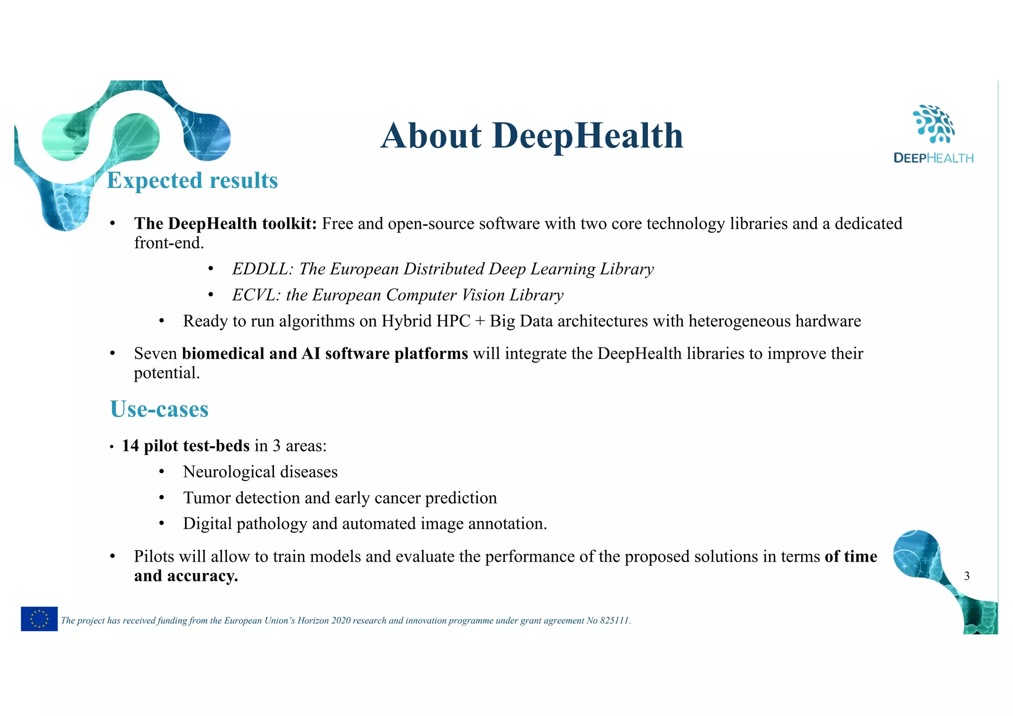 3
The project has received funding from the European Union’s Horizon 2020 research and innovation programme under grant agreement No 825111.
About DeepHealth
• The DeepHealth toolkit: Free and open-source software with two core technology libraries and a dedicated
front-end.
• EDDLL: The European Distributed Deep Learning Library
• ECVL: the European Computer Vision Library
• Ready to run algorithms on Hybrid HPC + Big Data architectures with heterogeneous hardware
• Seven biomedical and AI software platforms will integrate the DeepHealth libraries to improve their
potential.
Use-cases
• 14 pilot test-beds in 3 areas:
• Neurological diseases
• Tumor detection and early cancer prediction
• Digital pathology and automated image annotation.
• Pilots will allow to train models and evaluate the performance of the proposed solutions in terms of time
and accuracy.
Expected results
 