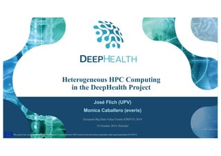 1
The project has received funding from the European Union’s Horizon 2020 research and innovation programme under grant agreement No 825111.The project has received funding from the European Union’s Horizon 2020 research and innovation programme under grant agreement No 825111.
Heterogeneous HPC Computing
in the DeepHealth Project
José Flich (UPV)
Monica Caballero (everis)
European Big Data Value Forum (EBDVF) 2019
15 October 2019, Helsinki
 