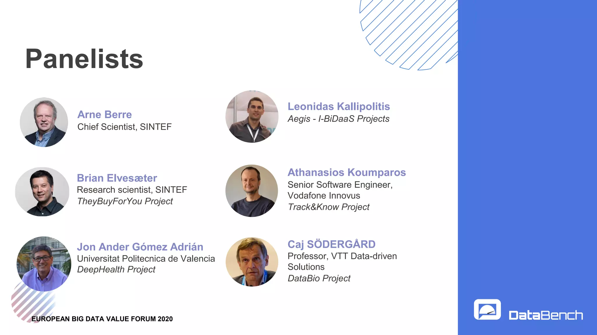 EUROPEAN BIG DATA VALUE FORUM 2020
Panelists
Leonidas Kallipolitis
Aegis - I-BiDaaS Projects
Brian Elvesæter
Research scientist, SINTEF
TheyBuyForYou Project
Caj SÖDERGÅRD
Professor, VTT Data-driven
Solutions
DataBio Project
Athanasios Koumparos
Senior Software Engineer,
Vodafone Innovus
Track&Know Project
Arne Berre
Chief Scientist, SINTEF
Jon Ander Gómez Adrián
Universitat Politecnica de Valencia
DeepHealth Project
 