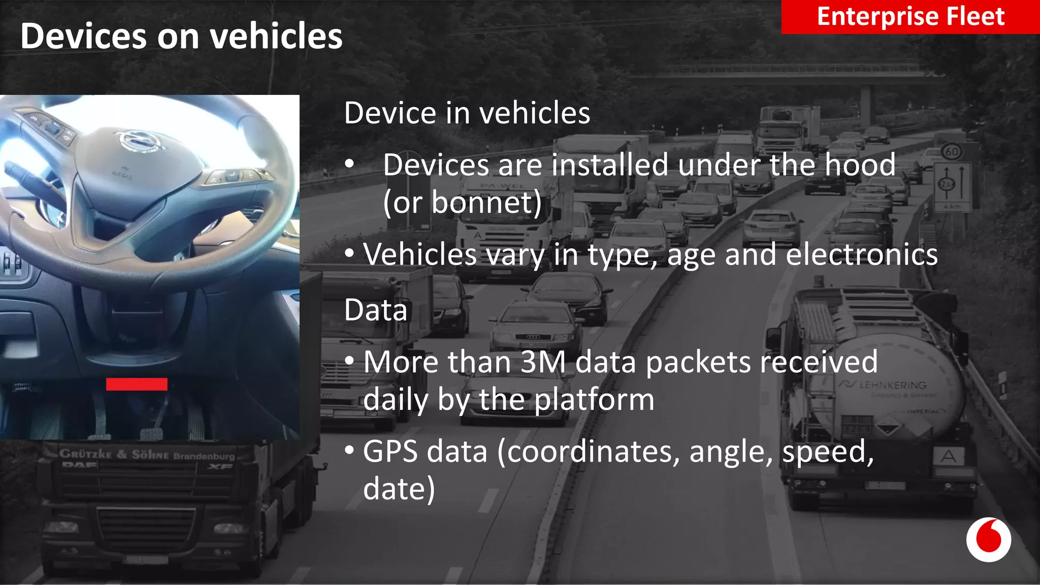 Devices on vehicles
Enterprise Fleet
Device in vehicles
• Devices are installed under the hood
(or bonnet)
• Vehicles vary in type, age and electronics
Data
• More than 3M data packets received
daily by the platform
• GPS data (coordinates, angle, speed,
date)
 