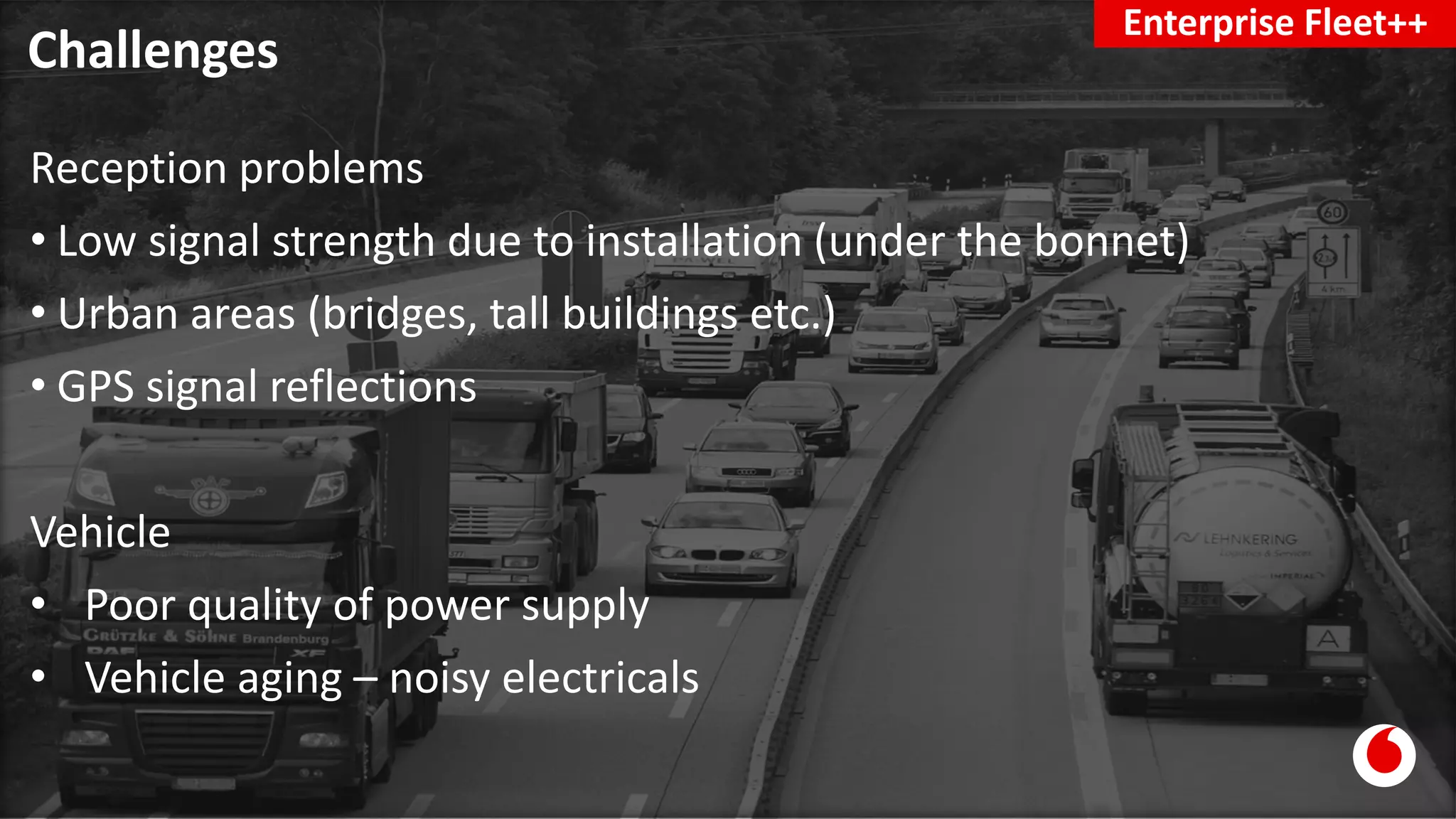 Challenges
Enterprise Fleet++
Reception problems
• Low signal strength due to installation (under the bonnet)
• Urban areas (bridges, tall buildings etc.)
• GPS signal reflections
Vehicle
• Poor quality of power supply
• Vehicle aging – noisy electricals
 