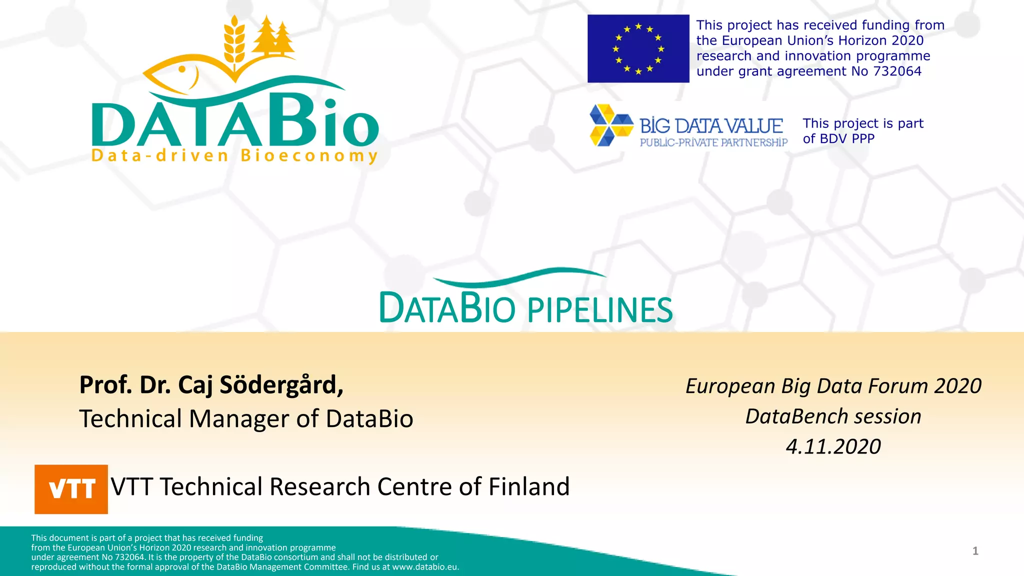 This document is part of a project that has received funding
from the European Union’s Horizon 2020 research and innovation programme
under agreement No 732064. It is the property of the DataBio consortium and shall not be distributed or
reproduced without the formal approval of the DataBio Management Committee. Find us at www.databio.eu.
1
This project has received funding from
the European Union’s Horizon 2020
research and innovation programme
under grant agreement No 732064
This project is part
of BDV PPP
DATABIO PIPELINES
Prof. Dr. Caj Södergård,
Technical Manager of DataBio
VTT Technical Research Centre of Finland
European Big Data Forum 2020
DataBench session
4.11.2020
 