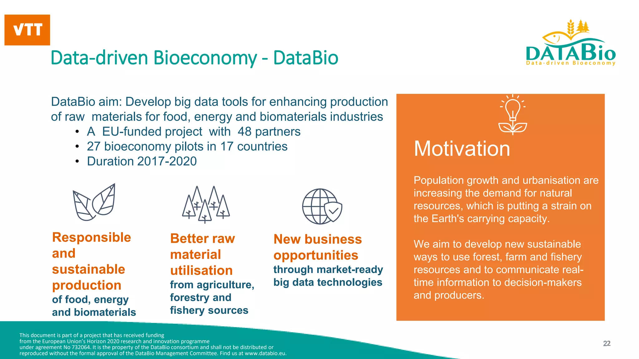 This document is part of a project that has received funding
from the European Union’s Horizon 2020 research and innovation programme
under agreement No 732064. It is the property of the DataBio consortium and shall not be distributed or
reproduced without the formal approval of the DataBio Management Committee. Find us at www.databio.eu.
2
Data-driven Bioeconomy - DataBio
DataBio aim: Develop big data tools for enhancing production
of raw materials for food, energy and biomaterials industries
• A EU-funded project with 48 partners
• 27 bioeconomy pilots in 17 countries
• Duration 2017-2020
Responsible
and
sustainable
production
of food, energy
and biomaterials
Better raw
material
utilisation
from agriculture,
forestry and
fishery sources
New business
opportunities
through market-ready
big data technologies
Motivation
Population growth and urbanisation are
increasing the demand for natural
resources, which is putting a strain on
the Earth's carrying capacity.
We aim to develop new sustainable
ways to use forest, farm and fishery
resources and to communicate real-
time information to decision-makers
and producers.
2
 