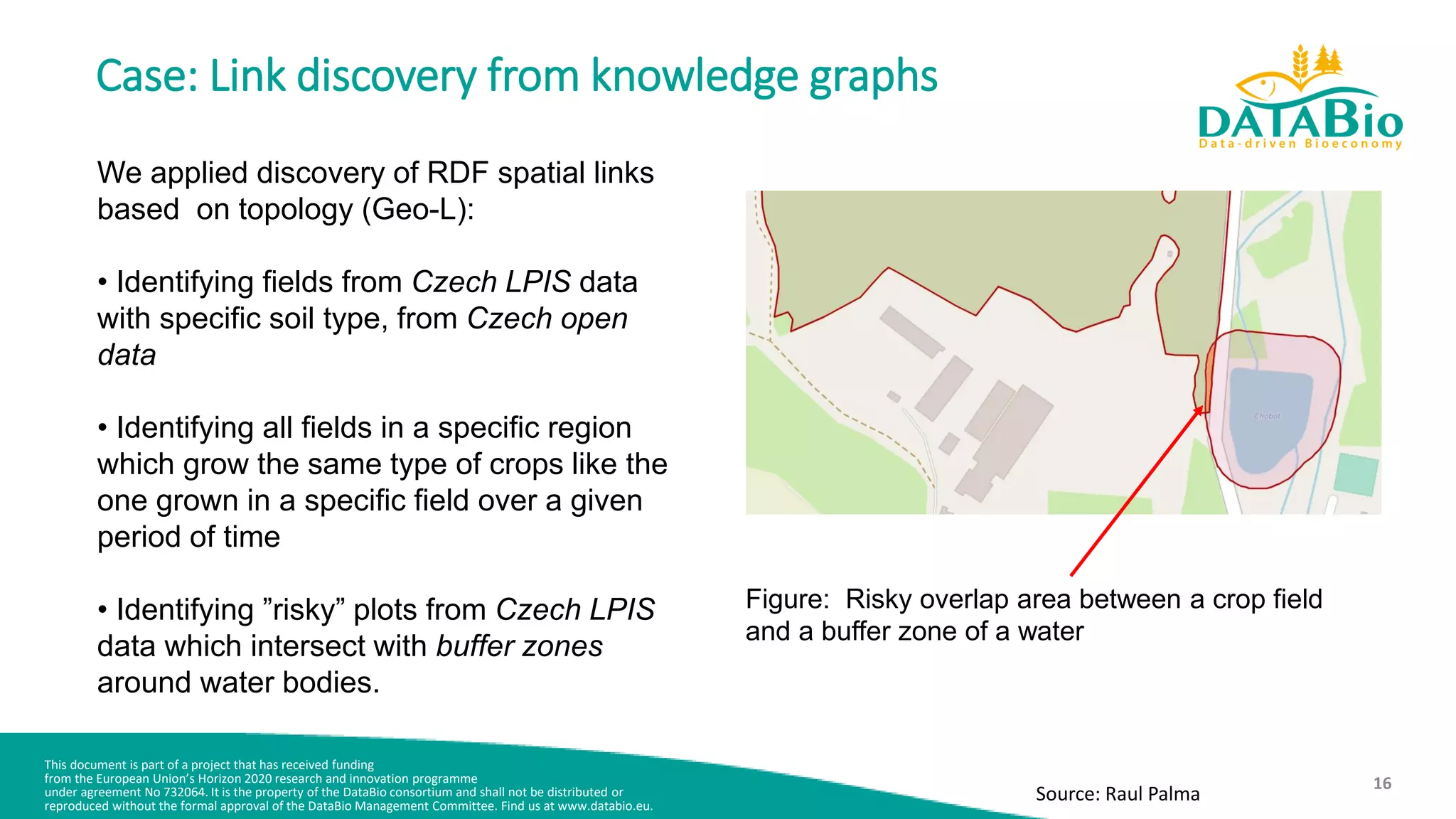 This document is part of a project that has received funding
from the European Union’s Horizon 2020 research and innovation programme
under agreement No 732064. It is the property of the DataBio consortium and shall not be distributed or
reproduced without the formal approval of the DataBio Management Committee. Find us at www.databio.eu.
16
Case: Link discovery from knowledge graphs
We applied discovery of RDF spatial links
based on topology (Geo-L):
• Identifying fields from Czech LPIS data
with specific soil type, from Czech open
data
• Identifying all fields in a specific region
which grow the same type of crops like the
one grown in a specific field over a given
period of time
• Identifying ”risky” plots from Czech LPIS
data which intersect with buffer zones
around water bodies.
Figure: Risky overlap area between a crop field
and a buffer zone of a water
Source: Raul Palma
 
