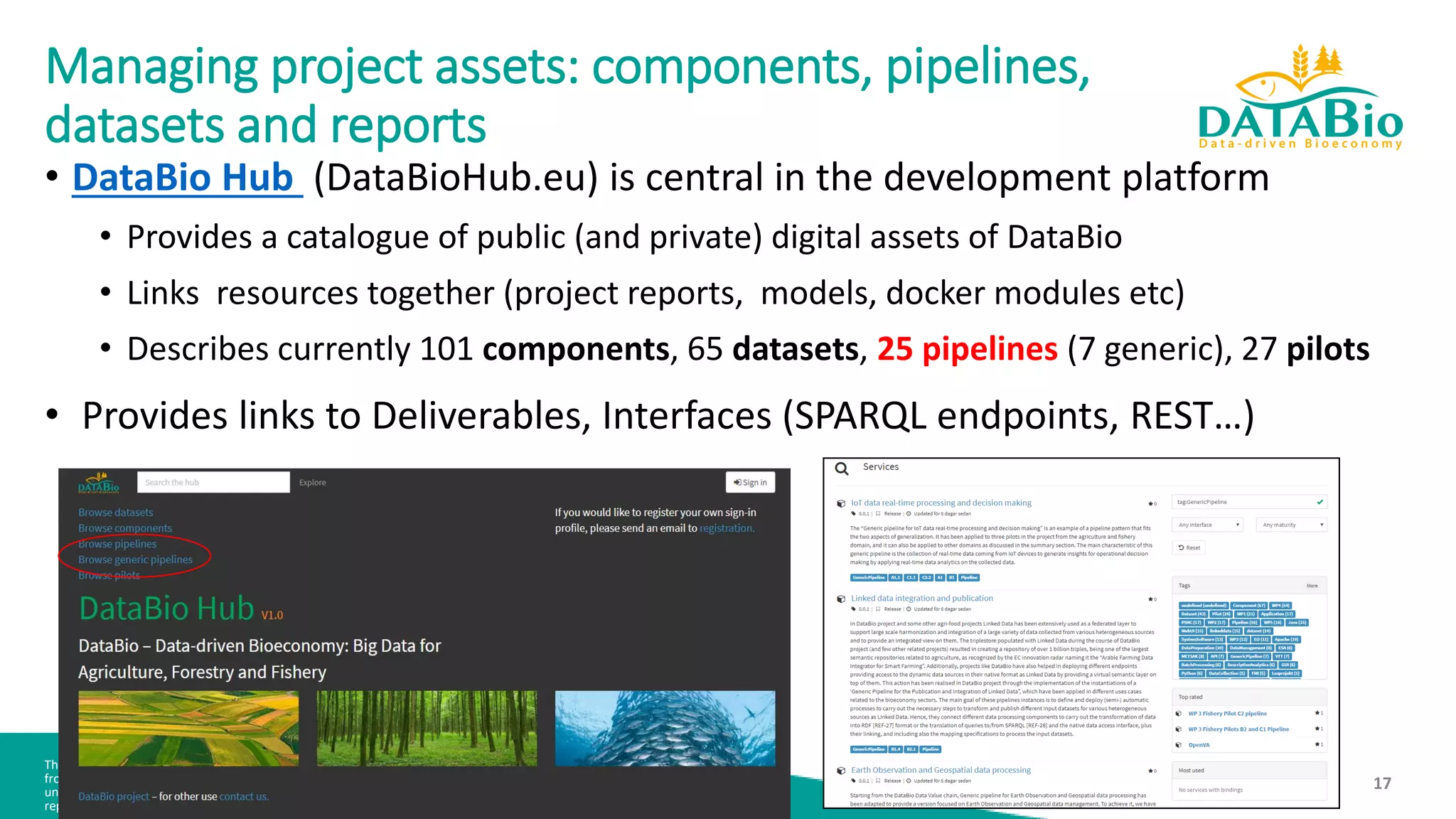 This document is part of a project that has received funding
from the European Union’s Horizon 2020 research and innovation programme
under agreement No 732064. It is the property of the DataBio consortium and shall not be distributed or
reproduced without the formal approval of the DataBio Management Committee. Find us at www.databio.eu.
17
Managing project assets: components, pipelines,
datasets and reports
• DataBio Hub (DataBioHub.eu) is central in the development platform
• Provides a catalogue of public (and private) digital assets of DataBio
• Links resources together (project reports, models, docker modules etc)
• Describes currently 101 components, 65 datasets, 25 pipelines (7 generic), 27 pilots
• Provides links to Deliverables, Interfaces (SPARQL endpoints, REST…)
 