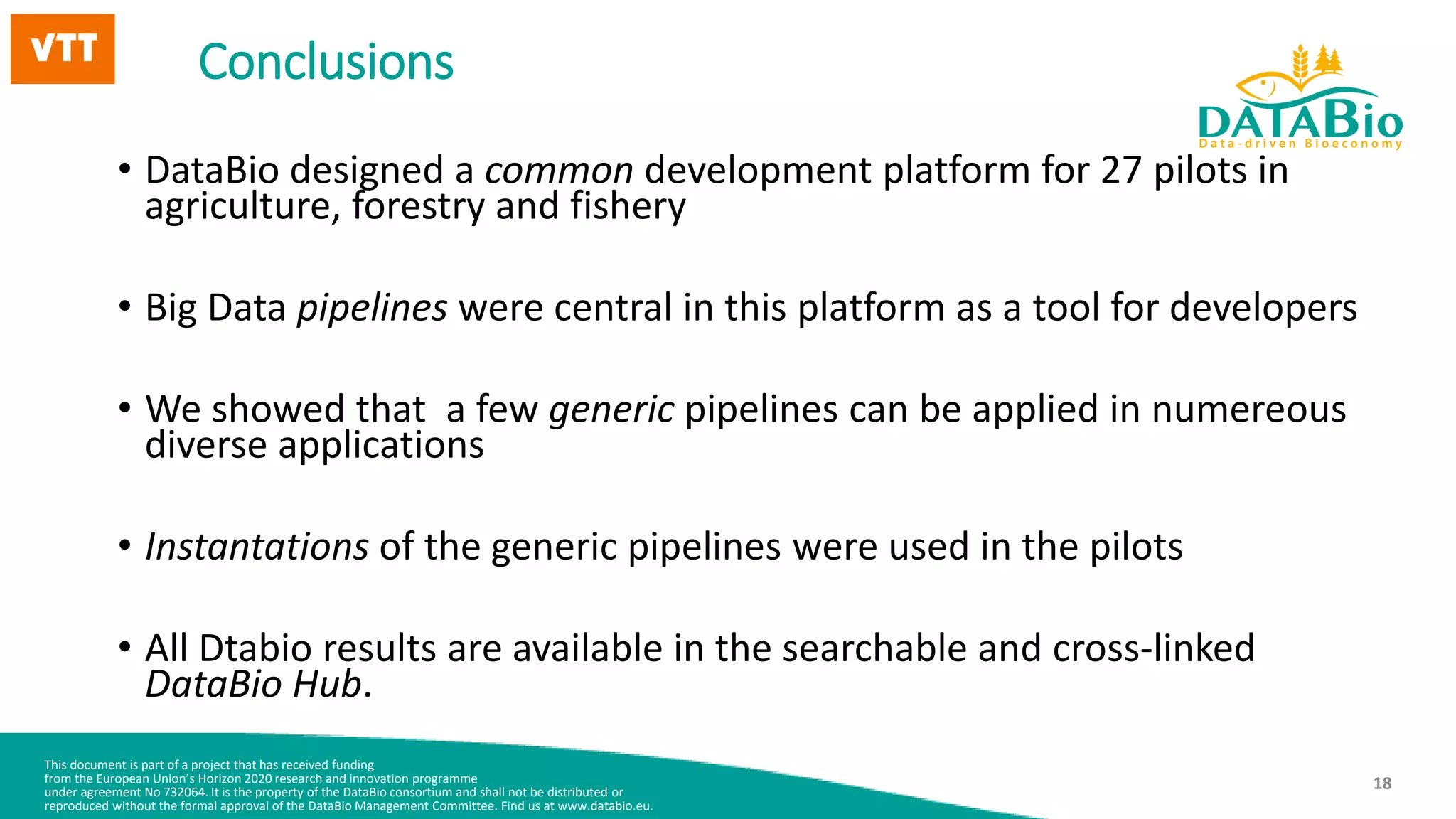 This document is part of a project that has received funding
from the European Union’s Horizon 2020 research and innovation programme
under agreement No 732064. It is the property of the DataBio consortium and shall not be distributed or
reproduced without the formal approval of the DataBio Management Committee. Find us at www.databio.eu.
18
Conclusions
• DataBio designed a common development platform for 27 pilots in
agriculture, forestry and fishery
• Big Data pipelines were central in this platform as a tool for developers
• We showed that a few generic pipelines can be applied in numereous
diverse applications
• Instantations of the generic pipelines were used in the pilots
• All Dtabio results are available in the searchable and cross-linked
DataBio Hub.
 
