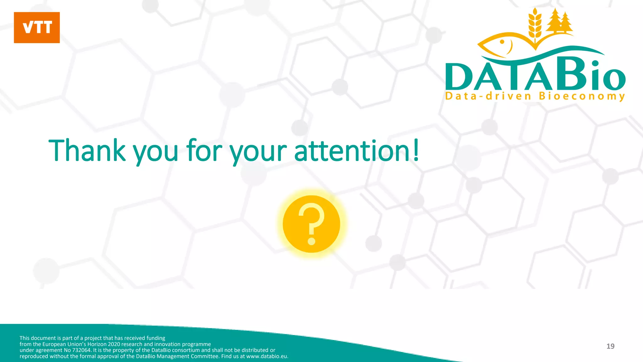 This document is part of a project that has received funding
from the European Union’s Horizon 2020 research and innovation programme
under agreement No 732064. It is the property of the DataBio consortium and shall not be distributed or
reproduced without the formal approval of the DataBio Management Committee. Find us at www.databio.eu.
19
Thank you for your attention!
 