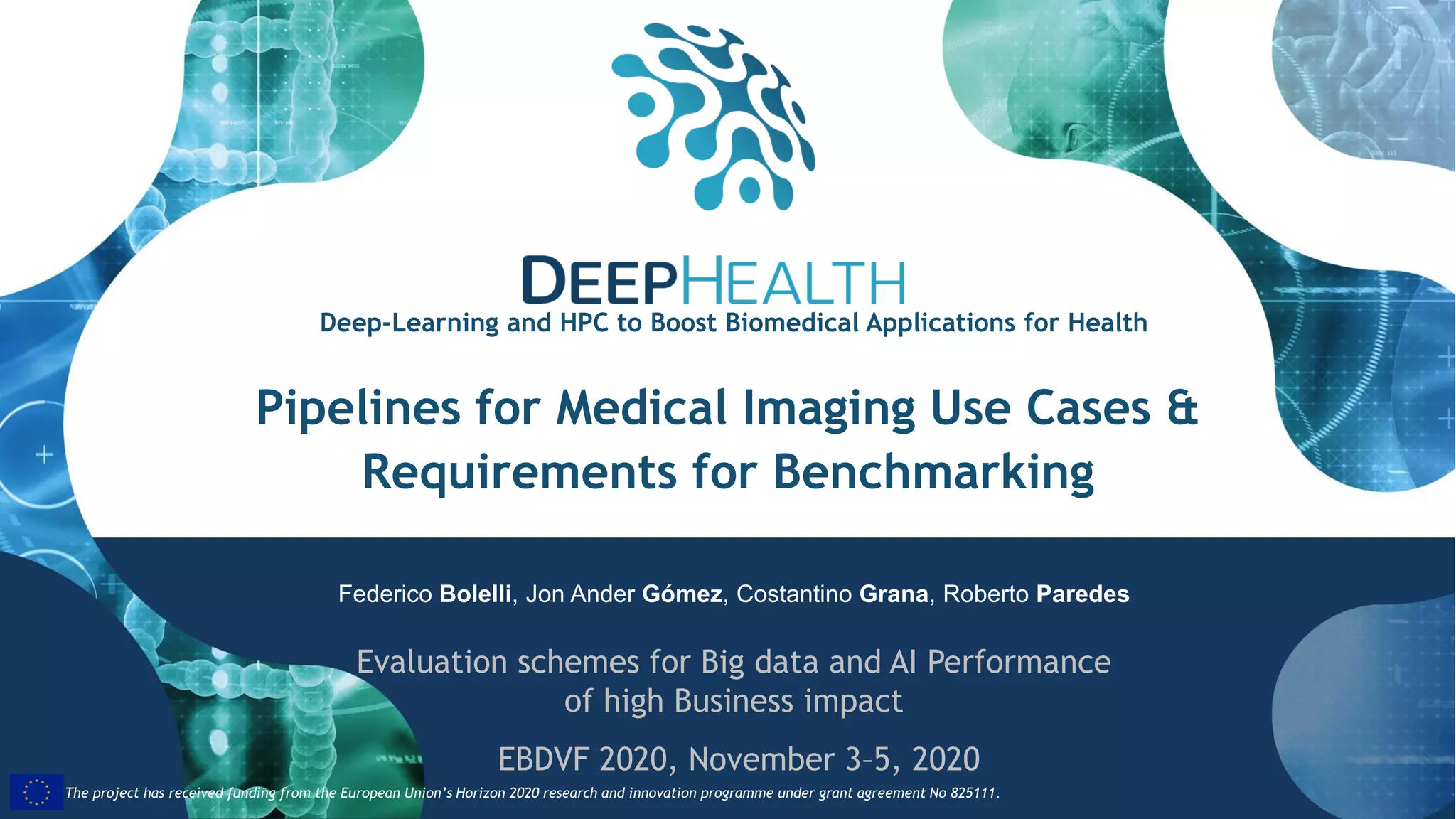 35
The project has received funding from the European Union’s Horizon 2020 research and innovation programme under grant agreement No 825111.The project has received funding from the European Union’s Horizon 2020 research and innovation programme under grant agreement No 825111.
Pipelines for Medical Imaging Use Cases &
Requirements for Benchmarking
Federico Bolelli, Jon Ander Gómez, Costantino Grana, Roberto Paredes
Evaluation schemes for Big data and AI Performance
of high Business impact
EBDVF 2020, November 3–5, 2020
Deep-Learning and HPC to Boost Biomedical Applications for Health
 