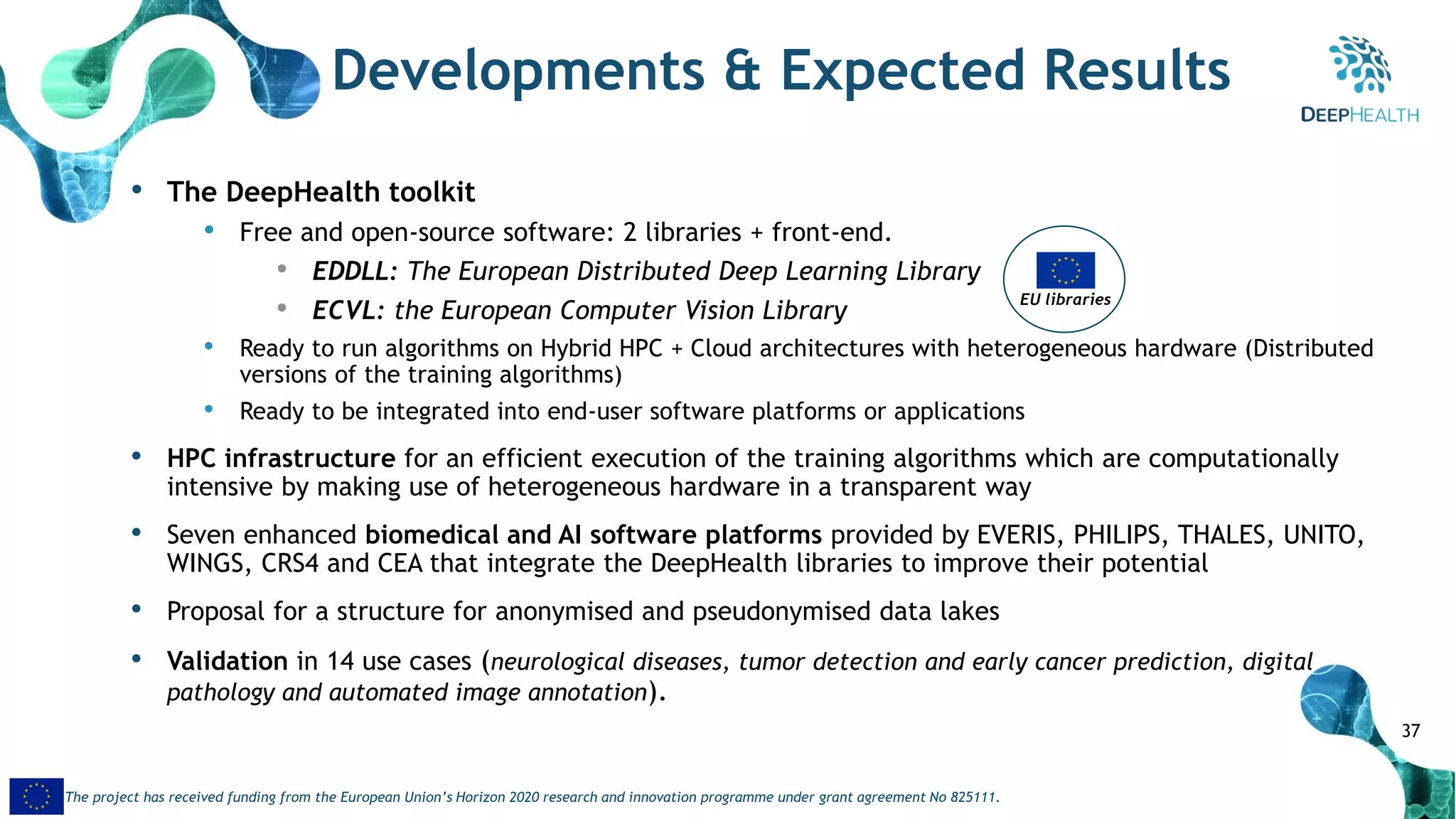 37
The project has received funding from the European Union’s Horizon 2020 research and innovation programme under grant agreement No 825111.
Developments & Expected Results
• The DeepHealth toolkit
• Free and open-source software: 2 libraries + front-end.
• EDDLL: The European Distributed Deep Learning Library
• ECVL: the European Computer Vision Library
• Ready to run algorithms on Hybrid HPC + Cloud architectures with heterogeneous hardware (Distributed
versions of the training algorithms)
• Ready to be integrated into end-user software platforms or applications
• HPC infrastructure for an efficient execution of the training algorithms which are computationally
intensive by making use of heterogeneous hardware in a transparent way
• Seven enhanced biomedical and AI software platforms provided by EVERIS, PHILIPS, THALES, UNITO,
WINGS, CRS4 and CEA that integrate the DeepHealth libraries to improve their potential
• Proposal for a structure for anonymised and pseudonymised data lakes
• Validation in 14 use cases (neurological diseases, tumor detection and early cancer prediction, digital
pathology and automated image annotation).
EU libraries
 