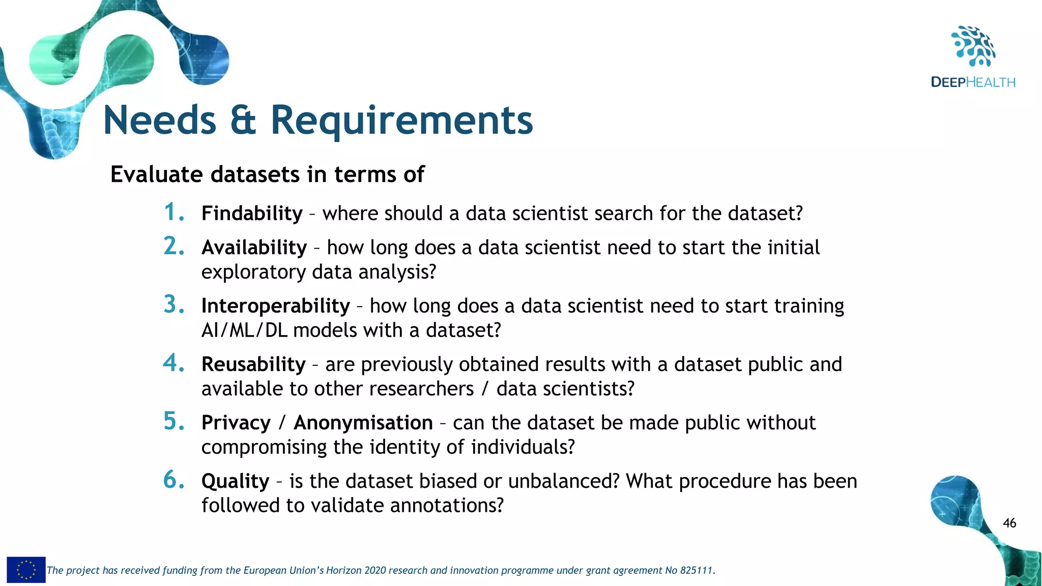 46
The project has received funding from the European Union’s Horizon 2020 research and innovation programme under grant agreement No 825111.
Needs & Requirements
Evaluate datasets in terms of
1. Findability – where should a data scientist search for the dataset?
2. Availability – how long does a data scientist need to start the initial
exploratory data analysis?
3. Interoperability – how long does a data scientist need to start training
AI/ML/DL models with a dataset?
4. Reusability – are previously obtained results with a dataset public and
available to other researchers / data scientists?
5. Privacy / Anonymisation – can the dataset be made public without
compromising the identity of individuals?
6. Quality – is the dataset biased or unbalanced? What procedure has been
followed to validate annotations?
 