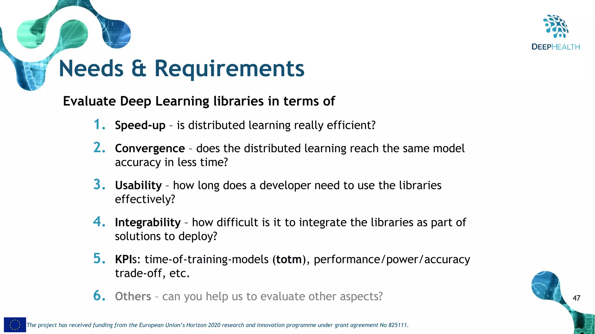 47
The project has received funding from the European Union’s Horizon 2020 research and innovation programme under grant agreement No 825111.
Needs & Requirements
Evaluate Deep Learning libraries in terms of
1. Speed-up – is distributed learning really efficient?
2. Convergence – does the distributed learning reach the same model
accuracy in less time?
3. Usability – how long does a developer need to use the libraries
effectively?
4. Integrability – how difficult is it to integrate the libraries as part of
solutions to deploy?
5. KPIs: time-of-training-models (totm), performance/power/accuracy
trade-off, etc.
6. Others – can you help us to evaluate other aspects?
 