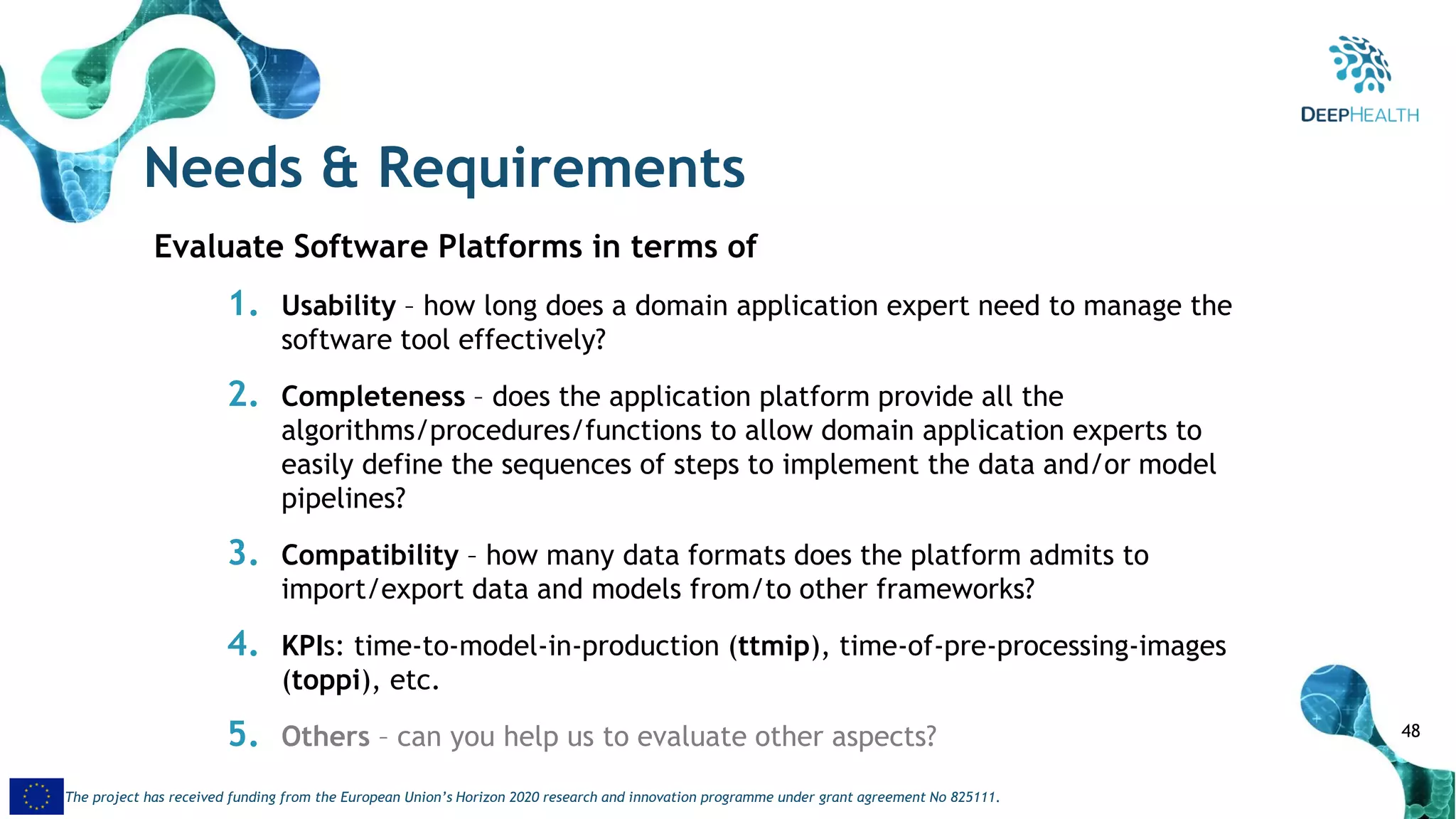 48
The project has received funding from the European Union’s Horizon 2020 research and innovation programme under grant agreement No 825111.
Needs & Requirements
Evaluate Software Platforms in terms of
1. Usability – how long does a domain application expert need to manage the
software tool effectively?
2. Completeness – does the application platform provide all the
algorithms/procedures/functions to allow domain application experts to
easily define the sequences of steps to implement the data and/or model
pipelines?
3. Compatibility – how many data formats does the platform admits to
import/export data and models from/to other frameworks?
4. KPIs: time-to-model-in-production (ttmip), time-of-pre-processing-images
(toppi), etc.
5. Others – can you help us to evaluate other aspects?
 