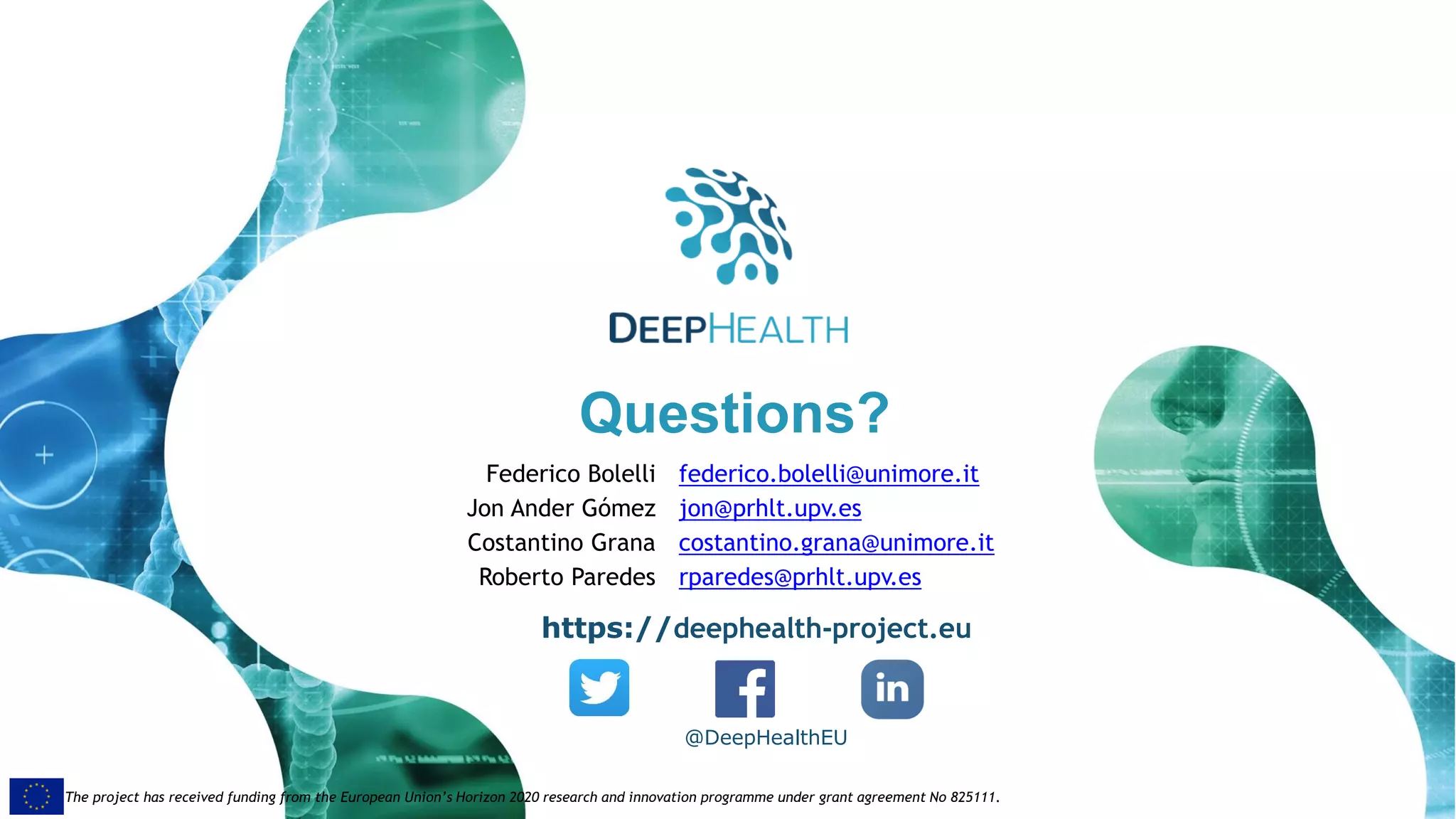 49
The project has received funding from the European Union’s Horizon 2020 research and innovation programme under grant agreement No 825111.The project has received funding from the European Union’s Horizon 2020 research and innovation programme under grant agreement No 825111.
Questions?
@DeepHealthEU
https://deephealth-project.eu
Federico Bolelli federico.bolelli@unimore.it
Jon Ander Gómez jon@prhlt.upv.es
Costantino Grana costantino.grana@unimore.it
Roberto Paredes rparedes@prhlt.upv.es
 