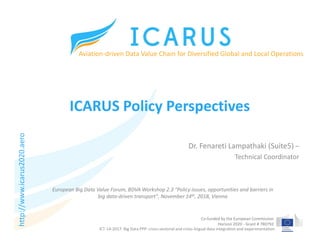 Co-funded by the European Commission
Horizon 2020 - Grant # 780792
ICARUS Policy Perspectives
Dr. Fenareti Lampathaki (Suite5) –
Technical Coordinator
Aviation-driven Data Value Chain for Diversified Global and Local Operations
ICT-14-2017: Big Data PPP: cross-sectorial and cross-lingual data integration and experimentation
European Big Data Value Forum, BDVA Workshop 2.3 "Policy issues, opportunities and barriers in
big data-driven transport", November 14th, 2018, Vienna
http://www.icarus2020.aero
 