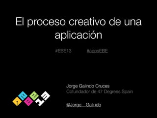 El proceso creativo de una
aplicación
#EBE13

#appsEBE

Jorge Galindo Cruces
Cofundador de 47 Degrees Spain
!

@Jorge__Galindo

 
