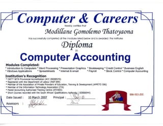 ^Computer & CareersI/ -^ Herebv certifies that
Mo&Ckine Qomofemo ^atoyaona
Has successfullycompleted all the modules listed below and isawarded the institutes
r
oma
Computer AccountingModules Completed:
* Introduction to Computers * Word Processing * Presentation Graphics * Bookkeeping * Credit Control * Business English
* Windows Applications * Spreadsheets * Internet & email * Payroll * Stock Control * Computer Accounting
Institution's Recognition
* ISETT SETA Provisional Accreditation (ACC 09000570)
* Registered with the Department of Labour (NSF 699)
* Member of the Association of Private Providers of Education, Training & Development (APPETD596)
* Member of the Information Technology Association (ITA)
* Pastel Accounting Authorised Training Centre (ATCN55)
* Short Courses recorded withthe South African Qualifications Authorj&f SD000044)
L
Date Issued: 10 March 2007 Principal : W^ ^W||| 1
Assessors : /nxfd/s ($*«*, Eil I
ul ^B m*- Z_
006-003-ZEE
 