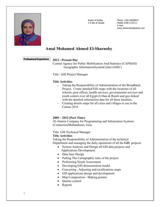 1
Amal Mohamed Ahmed El-Sharnoby
Professional Experience 2012 - Present Day
Central Agency for Public Mobilization And Statistics (CAPMAS)
Geographic InformationSystemCenter (GISC)
Title : GIS Project Manager
Title Activities
- Taking the Responsibility of Administration of the Broadband
Project, Create detailed GIS maps with the locations of all
schools, post offices, health services, governmental services and
youth centers over all Egypt (Urban & Rural) and geo-linked
with the detailed information data for all these faculties.
- Creating details maps for all cities and villages to use in the
Census 2016
2005 – 2012 (Part Time)
Al-Alamia Company for Programming and Information Systems
(ConnectionMohandseen, Giza
Title: GIS Technical Manager
Title Activities
Taking the Responsibility of Administration of the technical
Department and managing the daily operations of all the GIS projects
 System Analysis and Design all GIS data projects and
Applications Development
 Data base Design
 Putting The Cartographic rules of the project
 Performing Needs Assessment.
 Developing GIS demonstration model.
 Converting , Adjusting and rectifications maps
 GIS applications design and development
 Map Composition - Making posters
 Quality control
 Reports
Koubri el Kobba,
2 A Abu El Aswad
Cairo ,Egypt
Phone +202-26838914
Mobile 0100-1142111
E-mail
amel_elsharnoby@yahoo.com
 
