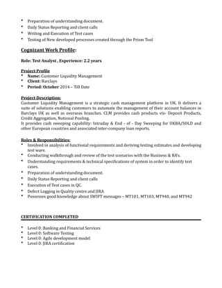 • Preparation	of	understanding	document.	
• Daily	Status	Reporting	and	client	calls		
• Writing	and	Execution	of	Test	cases	
• Testing	of	New	developed	processes	created	through	the	Prism	Tool	
Cognizant	Work	ProEile:	
Role:	Test	Analyst	,	Experience:	2.2	years	
Project	ProEile	
• Name:	Customer	Liquidity	Management	
• Client:	Barclays	
• Period:	October	2014	–	Till	Date	
Project	Description:	
Customer	 Liquidity	 Management	 is	 a	 strategic	 cash	 management	 platform	 in	 UK.	 It	 delivers	 a	
suite	of	solutions	enabling	customers	to	automate	the	management	of	their	account	balances	in	
Barclays	 UK	 as	 well	 as	 overseas	 branches.	 CLM	 provides	 cash	 products	 viz-	 Deposit	 Products,	
Credit	Aggregation,	Notional	Pooling.	
It	provides	cash	sweeping	capability:	Intraday	&	End	-	of	-	Day	Sweeping	for	UKBA/SOLD	and	
other	European	countries	and	associated	inter-company	loan	reports.	
Roles	&	Responsibilities:	
• Involved	in	analysis	of	functional	requirements	and	deriving	testing	estimates	and	developing	
test	ware.	
• Conducting	walkthrough	and	review	of	the	test	scenarios	with	the	Business	&	BA’s.	
• Understanding	requirements	&	technical	speci^ications	of	system	in	order	to	identify	test	
cases.	
• Preparation	of	understanding	document.	
• Daily	Status	Reporting	and	client	calls		
• Execution	of	Test	cases	in	QC.	
• Defect	Logging	in	Quality	centre	and	JIRA	
• Possesses	good	knowledge	about	SWIFT	messages	–	MT101,	MT103,	MT940,	and	MT942		
CERTIFICATION	COMPLETED	
• Level	0:	Banking	and	Financial	Services	
• Level	0:	Software	Testing	
• Level	0:	Agile	development	model	
• Level	0:	JIRA	certi^ication	
 