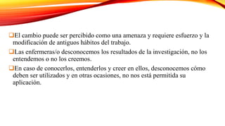 El cambio puede ser percibido como una amenaza y requiere esfuerzo y la
modificación de antiguos hábitos del trabajo.
Las enfermeras/o desconocemos los resultados de la investigación, no los
entendemos o no los creemos.
En caso de conocerlos, entenderlos y creer en ellos, desconocemos cómo
deben ser utilizados y en otras ocasiones, no nos está permitida su
aplicación.
 