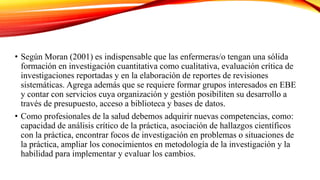 • Según Moran (2001) es indispensable que las enfermeras/o tengan una sólida
formación en investigación cuantitativa como cualitativa, evaluación crítica de
investigaciones reportadas y en la elaboración de reportes de revisiones
sistemáticas. Agrega además que se requiere formar grupos interesados en EBE
y contar con servicios cuya organización y gestión posibiliten su desarrollo a
través de presupuesto, acceso a biblioteca y bases de datos.
• Como profesionales de la salud debemos adquirir nuevas competencias, como:
capacidad de análisis crítico de la práctica, asociación de hallazgos científicos
con la práctica, encontrar focos de investigación en problemas o situaciones de
la práctica, ampliar los conocimientos en metodología de la investigación y la
habilidad para implementar y evaluar los cambios.
 