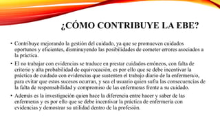 ¿CÓMO CONTRIBUYE LA EBE?
• Contribuye mejorando la gestión del cuidado, ya que se promueven cuidados
oportunos y eficientes, disminuyendo las posibilidades de cometer errores asociados a
la práctica.
• El no trabajar con evidencias se traduce en prestar cuidados erróneos, con falta de
criterio y alta probabilidad de equivocación, es por ello que se debe incentivar la
práctica de cuidado con evidencias que sustenten el trabajo diario de la enfermera/o,
para evitar que estos sucesos ocurran, y sea el usuario quien sufra las consecuencias de
la falta de responsabilidad y compromiso de las enfermeras frente a su cuidado.
• Además es la investigación quien hace la diferencia entre hacer y saber de las
enfermeras y es por ello que se debe incentivar la práctica de enfermería con
evidencias y demostrar su utilidad dentro de la profesión.
 