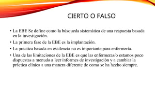CIERTO O FALSO
• La EBE Se define como la búsqueda sistemática de una respuesta basada
en la investigación.
• La primera fase de la EBE es la implantación.
• La practica basada en evidencia no es importante para enfermería.
• Una de las limitaciones de la EBE es que las enfermeras/o estamos poco
dispuestas a menudo a leer informes de investigación y a cambiar la
práctica clínica a una manera diferente de como se ha hecho siempre.
 
