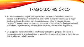 TRASFONDO HISTÓRICO
• Su movimiento tiene origen en lo que Sackett en 1996 definió como Medicina
Basada en la Evidencia, “la utilización consciente, explícita y juiciosa de la mejor
evidencia clínica disponible para tomar decisiones sobre el cuidado de cada
paciente”,2 siendo cuatro sus bases conceptuales: la investigación, la experiencia del
profesional, la preferencia y valores de los usuarios y los recursos disponibles.
• Lo que prima en la actualidad es un abordaje conceptual que pone énfasis en la
incorporación de la investigación en la atención a la salud, de ahí que se hable de una
Práctica Basada en la Evidencia.
 