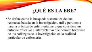 ¿QUÉ ES LA EBE?
•Se define como la búsqueda sistemática de una
respuesta basada en la investigación, útil y pertinente
para la práctica de enfermería, pero que considera un
enfoque reflexivo e interpretativo que permite hacer uso
de los hallazgos de la investigación en la realidad
particular de enfermería.
 