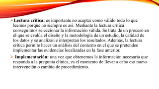 Lectura crítica: es importante no aceptar como válido todo lo que
leemos porque no siempre es así. Mediante la lectura crítica
conseguimos seleccionar la información válida. Se trata de un proceso en
el que se evalúa el diseño y la metodología de un estudio, la calidad de
los datos y se analizan e interpretan los resultados. Además, la lectura
crítica permite hacer un análisis del contexto en el que se pretenden
implementar las evidencias localizadas en la fase anterior.
 Implementación: una vez que obtenemos la información necesaria que
responda a la pregunta clínica, es el momento de llevar a cabo esa nueva
intervención o cambio de procedimiento.
 