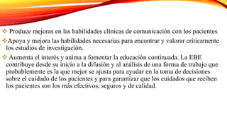  Produce mejoras en las habilidades clínicas de comunicación con los pacientes
Apoya y mejora las habilidades necesarias para encontrar y valorar críticamente
los estudios de investigación.
 Aumenta el interés y anima a fomentar la educación continuada. La EBE
contribuye desde su inicio a la difusión y al análisis de una forma de trabajo que
probablemente es la que mejor se ajusta para ayudar en la toma de decisiones
sobre el cuidado de los pacientes y para garantizar que los cuidados que reciben
los pacientes son los más efectivos, seguros y de calidad.
 