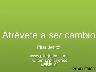 Atrévete a ser cambio
Pilar Jericó
www.pilarjerico.com
Twitter: @pilarjerico
#EBE10
 