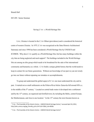 1
Brandi Hall
IST 499: Senior Seminar
Saving L’viv: a World Heritage Site
Lviv, Ukraine is located in the L’viv Oblast (providence) and is considered the historical
centre of western Ukraine. In 1975, L’viv was recognized as the State Historic-Architectural
Sanctuary and since 1998 has been considered a World Heritage Site by UNESCO and
ICOMOS. Why does L’viv qualify as a World Heritage Site, but has many buildings within the
city that are being neglected and need support? The buildings included in the World Heritage
Site are among an elite group which needs to be broadened for the sake of the international
community and humanity as a whole. L’viv holds a unique global history that the world needs to
keep in contact for our future generations. Without our knowledge of our past we can not wisely
go into our future without repeating our mistakes or accomplishments.
To grasp and understand the global aspect of L’viv one must understand the city and its
past. It started out as small settlements on the Poltava River below Zamovka hill around 450 c.e.
in the middle of the 5th
century.1
Located on central trade routes it developed into a settlement
and by the 13th
century, an organized and fortified town, by including the Baltic, central Europe,
the Mediterranean, and Asia in one location.2
In the 13th
century the town became known as
1
“L’viv – The Ensemble of the Historic Centre – UNESCO World Heritage Centre,” accessed April 24, 2012,
http://whc.unesco.org/pg_friendly_print.cfm?cid=31&id_site=865&.
2
“L’viv – The Ensemble of the Historic Centre – UNESCO World Heritage Centre”
 