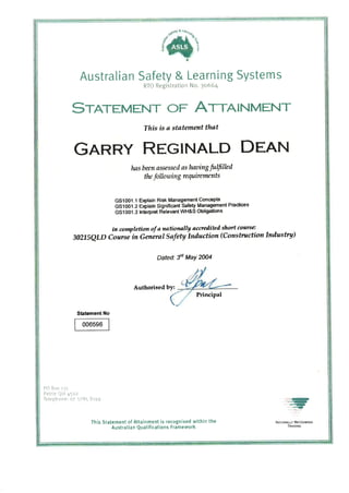 IIn
3
I
Australian Safety & Learning Systems
RTO Registration No. 3o664
SrnrtMENT oF A,.1¡¡¡INMENT
This is ø statenentthøt
GnnRY REGINALD DHAN
høs been assessed as lwaing fulfllad
the following te quitements
GSîO01 .1 Elçlain Risk Management Goncepts
Gs1oo1-2 oóla¡n Significant Safe$ Management Practices
GS10O1'3 lnterPret Relevant WH&S Oblþations
in conryletion of a nationally øcueiliteil short coarce:
J72IS1LD Coursi ¡n Generøl Søfety lnduction (Constructionlndustry)
Dated: ld MaY 2004
Authorised by:
Principal
Statement No
006596
PO Bctx tj5
Petrie QId 45oz
Telephcrne: o7 1285 8t99 ,¡-is-t
¡.s-
xqt
This Statement of Attainment is recognised within the
Australian Qualifications Framework
NAIIoNALLY RECOGNISED
TRAINtNG
 