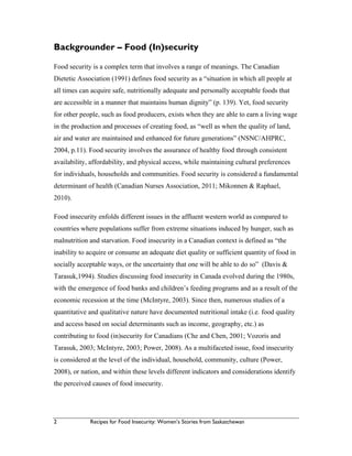 2 Recipes for Food Insecurity: Women’s Stories from Saskatchewan
Backgrounder – Food (In)security
Food security is a complex term that involves a range of meanings. The Canadian
Dietetic Association (1991) defines food security as a “situation in which all people at
all times can acquire safe, nutritionally adequate and personally acceptable foods that
are accessible in a manner that maintains human dignity” (p. 139). Yet, food security
for other people, such as food producers, exists when they are able to earn a living wage
in the production and processes of creating food, as “well as when the quality of land,
air and water are maintained and enhanced for future generations” (NSNC/AHPRC,
2004, p.11). Food security involves the assurance of healthy food through consistent
availability, affordability, and physical access, while maintaining cultural preferences
for individuals, households and communities. Food security is considered a fundamental
determinant of health (Canadian Nurses Association, 2011; Mikonnen & Raphael,
2010).
Food insecurity enfolds different issues in the affluent western world as compared to
countries where populations suffer from extreme situations induced by hunger, such as
malnutrition and starvation. Food insecurity in a Canadian context is defined as “the
inability to acquire or consume an adequate diet quality or sufficient quantity of food in
socially acceptable ways, or the uncertainty that one will be able to do so” (Davis &
Tarasuk,1994). Studies discussing food insecurity in Canada evolved during the 1980s,
with the emergence of food banks and children’s feeding programs and as a result of the
economic recession at the time (McIntyre, 2003). Since then, numerous studies of a
quantitative and qualitative nature have documented nutritional intake (i.e. food quality
and access based on social determinants such as income, geography, etc.) as
contributing to food (in)security for Canadians (Che and Chen, 2001; Vozoris and
Tarasuk, 2003; McIntyre, 2003; Power, 2008). As a multifaceted issue, food insecurity
is considered at the level of the individual, household, community, culture (Power,
2008), or nation, and within these levels different indicators and considerations identify
the perceived causes of food insecurity.
 