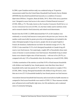 Recipes for Food Insecurity: Women’s Stories from Saskatchewan 3
In 2004, a pan-Canadian nutrition study was conducted using an 18-question
measurement model from the United States Household Food Security Survey Module
(HFSSM) that described household food insecurity as a condition of resource
deprivation (Willows, Veugelers, Raine & Kuhle, 2011). Most of the survey questions
were “designed to assess food access in the context of limited financial resources”
(CCHS, 2004, p. 27). The study, known as the Canadian Community Health Survey on
income-related food insecurity (CCHS, 2.2), has been widely used in nutrition circles
and in research related to food (in)security and related social determinants.
Results from the CCHS 2.2 (2004) determined that 9.2% of all Canadians were
moderately or severely food insecure at some point in the previous year, however, this
number could conceivably be greater given the at-risk populations not included in the
study (Aboriginal peoples living on-reserve, people who do not speak English or
French, the homeless). Saskatchewan was below the national average at 8.1%. The
CCHS 2.2 also noted that 33.3% of all Aboriginal households in Canada living off-
reserve were food insecure. Not surprisingly, roughly 60% of households whose main
source of income is social assistance were food insecure. Households living in rented
homes were related to higher rates of food insecurity -- with one in five (20.5%), as
compared with only 3.9% of households where the dwelling was owned (CCHS, 2004).
A further examination of the statistics reveal that 24.9% of food insecure households
with children were headed by lone, female parents; more than three times that of
households led by male lone parents (8.3%, interpret with caution) or couples (7.6%)
(CCHS, 2004). Among Aboriginal households with children living off-reserve, more
than one in two (53.1%) households headed by lone-female parents was food insecure.
Associations between household food insecurity and several adverse health outcomes as
compared to food secure households were noted in CCHS 2.2. These measures include:
poor self-perceived overall health, high stress, low life satisfaction, and a weakened
sense of community belonging.
 
