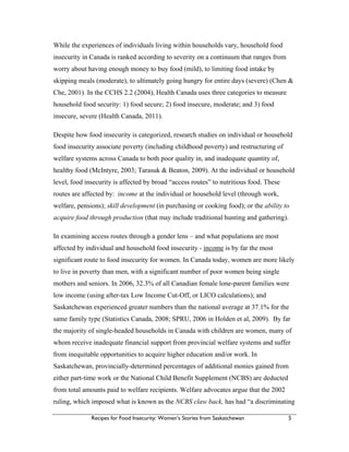 Recipes for Food Insecurity: Women’s Stories from Saskatchewan 5
While the experiences of individuals living within households vary, household food
insecurity in Canada is ranked according to severity on a continuum that ranges from
worry about having enough money to buy food (mild), to limiting food intake by
skipping meals (moderate), to ultimately going hungry for entire days (severe) (Chen &
Che, 2001). In the CCHS 2.2 (2004), Health Canada uses three categories to measure
household food security: 1) food secure; 2) food insecure, moderate; and 3) food
insecure, severe (Health Canada, 2011).
Despite how food insecurity is categorized, research studies on individual or household
food insecurity associate poverty (including childhood poverty) and restructuring of
welfare systems across Canada to both poor quality in, and inadequate quantity of,
healthy food (McIntyre, 2003; Tarasuk & Beaton, 2009). At the individual or household
level, food insecurity is affected by broad “access routes” to nutritious food. These
routes are affected by: income at the individual or household level (through work,
welfare, pensions); skill development (in purchasing or cooking food); or the ability to
acquire food through production (that may include traditional hunting and gathering).
In examining access routes through a gender lens – and what populations are most
affected by individual and household food insecurity - income is by far the most
significant route to food insecurity for women. In Canada today, women are more likely
to live in poverty than men, with a significant number of poor women being single
mothers and seniors. In 2006, 32.3% of all Canadian female lone-parent families were
low income (using after-tax Low Income Cut-Off, or LICO calculations); and
Saskatchewan experienced greater numbers than the national average at 37.1% for the
same family type (Statistics Canada, 2008; SPRU, 2006 in Holden et al, 2009). By far
the majority of single-headed households in Canada with children are women, many of
whom receive inadequate financial support from provincial welfare systems and suffer
from inequitable opportunities to acquire higher education and/or work. In
Saskatchewan, provincially-determined percentages of additional monies gained from
either part-time work or the National Child Benefit Supplement (NCBS) are deducted
from total amounts paid to welfare recipients. Welfare advocates argue that the 2002
ruling, which imposed what is known as the NCBS claw back, has had “a discriminating
 